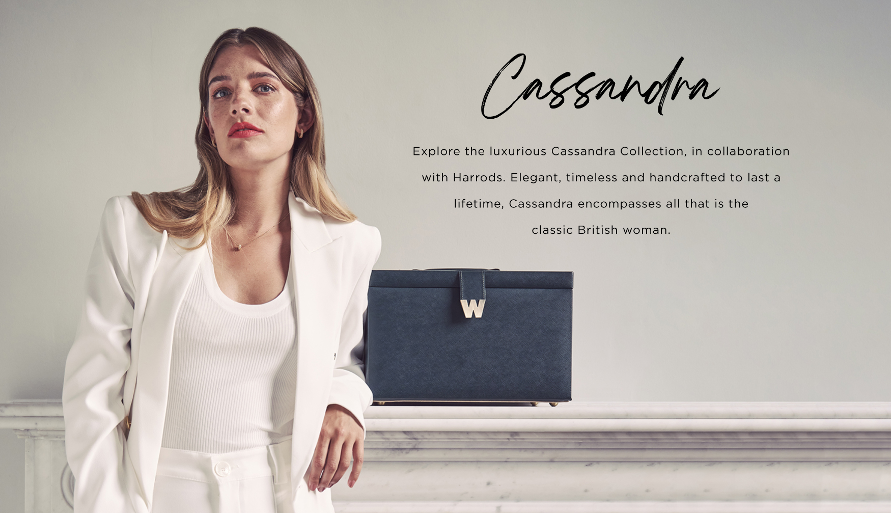 Explore the luxurious Cassandra Collection, in collaboration with Harrods. Elegant, timeless and handcrafted to last a lifetime, Cassandra encompasses all that is the classic British woman.